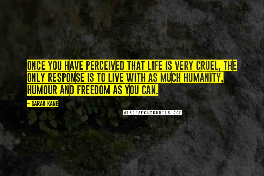 Sarah Kane quotes: Once you have perceived that life is very cruel, the only response is to live with as much humanity, humour and freedom as you can. Sarah Kane quotes: Once you have perceived that life is very cruel, the only response is to live with as much humanity, humour and freedom as you can.