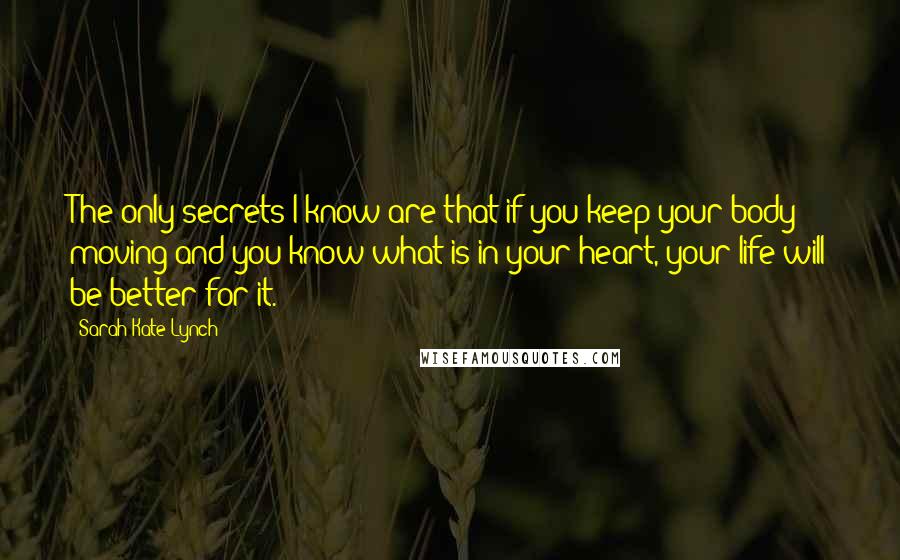 Sarah-Kate Lynch quotes: The only secrets I know are that if you keep your body moving and you know what is in your heart, your life will be better for it.