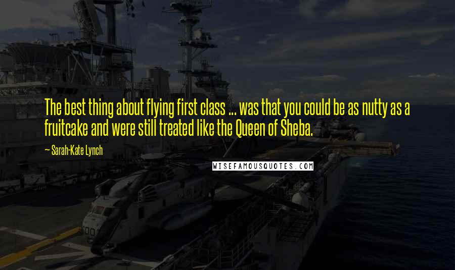 Sarah-Kate Lynch quotes: The best thing about flying first class ... was that you could be as nutty as a fruitcake and were still treated like the Queen of Sheba.