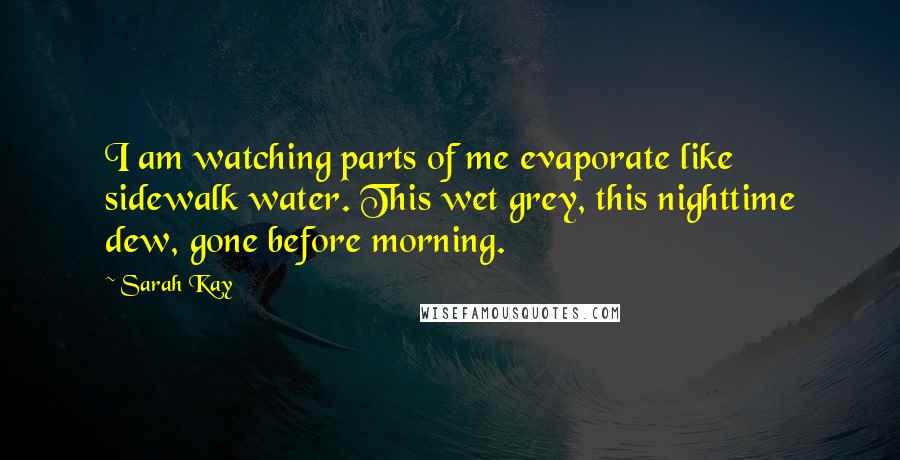 Sarah Kay quotes: I am watching parts of me evaporate like sidewalk water. This wet grey, this nighttime dew, gone before morning. Sarah Kay quotes: I am watching parts of me evaporate like sidewalk water. This wet grey, this nighttime dew, gone before morning.