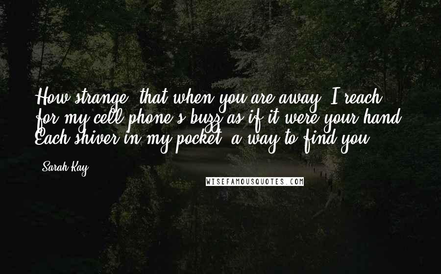 Sarah Kay quotes: How strange, that when you are away, I reach for my cell phone's buzz as if it were your hand. Each shiver in my pocket, a way to find you. Sarah Kay quotes: How strange, that when you are away, I reach for my cell phone's buzz as if it were your hand. Each shiver in my pocket, a way to find you.