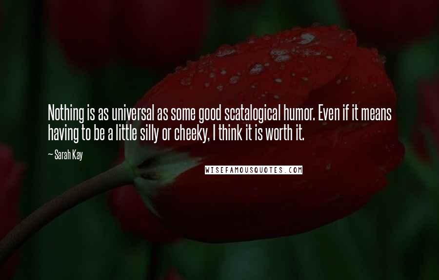 Sarah Kay quotes: Nothing is as universal as some good scatalogical humor. Even if it means having to be a little silly or cheeky, I think it is worth it. Sarah Kay quotes: Nothing is as universal as some good scatalogical humor. Even if it means having to be a little silly or cheeky, I think it is worth it.
