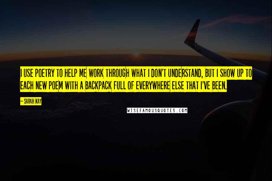 Sarah Kay quotes: I use poetry to help me work through what I don't understand, but I show up to each new poem with a backpack full of everywhere else that I've been. Sarah Kay quotes: I use poetry to help me work through what I don't understand, but I show up to each new poem with a backpack full of everywhere else that I've been.