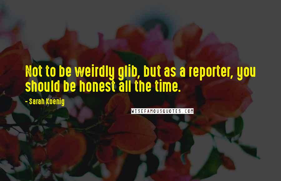 Sarah Koenig quotes: Not to be weirdly glib, but as a reporter, you should be honest all the time.