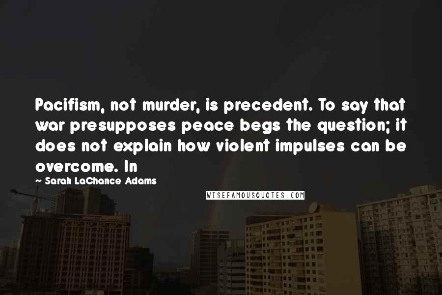 Sarah LaChance Adams quotes: Pacifism, not murder, is precedent. To say that war presupposes peace begs the question; it does not explain how violent impulses can be overcome. In