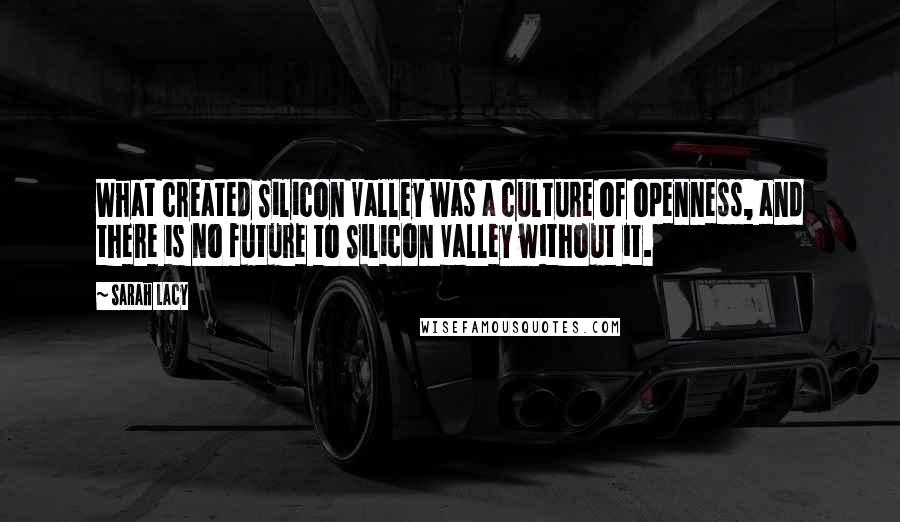 Sarah Lacy quotes: What created Silicon Valley was a culture of openness, and there is no future to Silicon Valley without it.