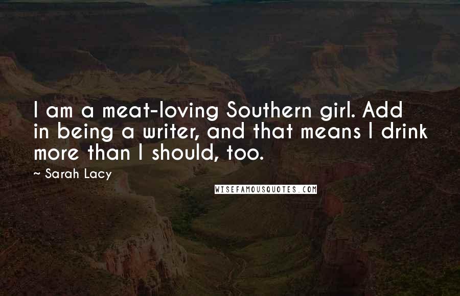 Sarah Lacy quotes: I am a meat-loving Southern girl. Add in being a writer, and that means I drink more than I should, too.