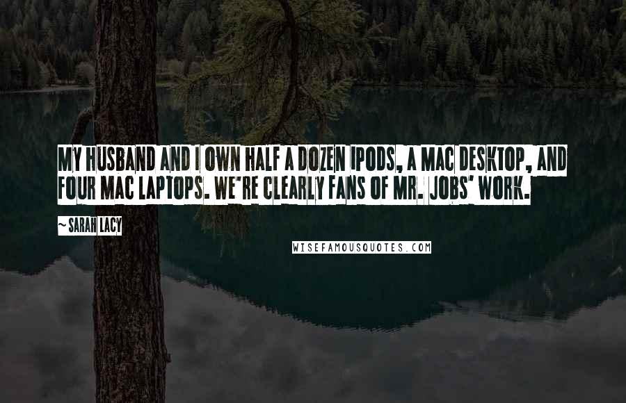 Sarah Lacy quotes: My husband and I own half a dozen iPods, a Mac desktop, and four Mac laptops. We're clearly fans of Mr. Jobs' work.