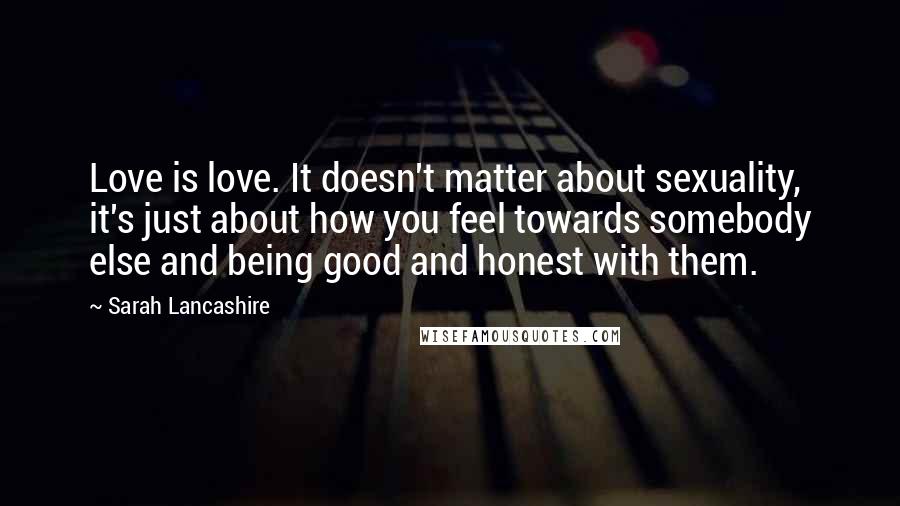 Sarah Lancashire quotes: Love is love. It doesn't matter about sexuality, it's just about how you feel towards somebody else and being good and honest with them. Sarah Lancashire quotes: Love is love. It doesn't matter about sexuality, it's just about how you feel towards somebody else and being good and honest with them.
