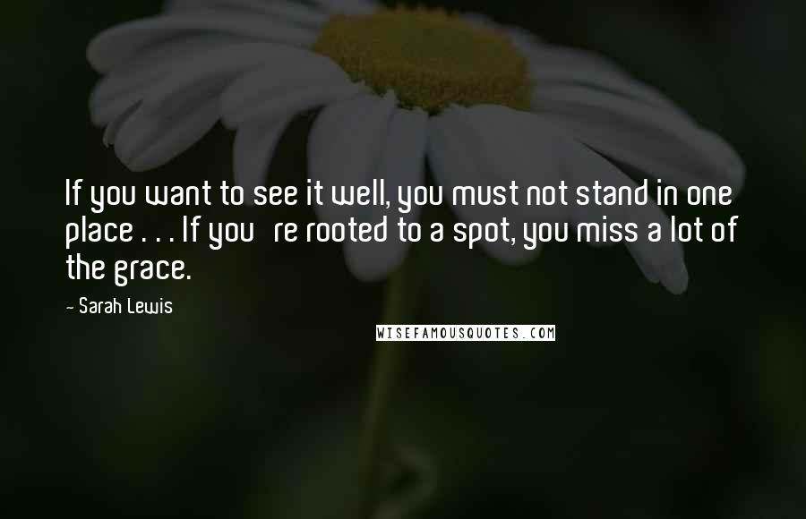 Sarah Lewis quotes: If you want to see it well, you must not stand in one place . . . If you're rooted to a spot, you miss a lot of the grace. Sarah Lewis quotes: If you want to see it well, you must not stand in one place . . . If you're rooted to a spot, you miss a lot of the grace.