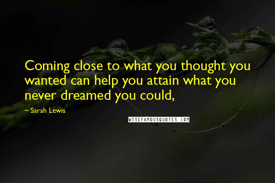 Sarah Lewis quotes: Coming close to what you thought you wanted can help you attain what you never dreamed you could,