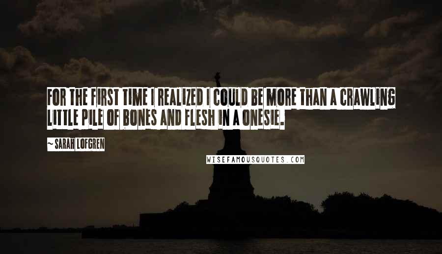 Sarah Lofgren quotes: For the first time I realized I could be more than a crawling little pile of bones and flesh in a onesie.