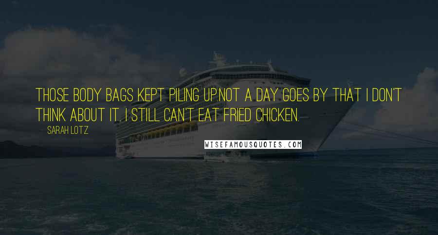 Sarah Lotz quotes: Those body bags kept piling up.Not a day goes by that I don't think about it. I still can't eat fried chicken. Sarah Lotz quotes: Those body bags kept piling up.Not a day goes by that I don't think about it. I still can't eat fried chicken.