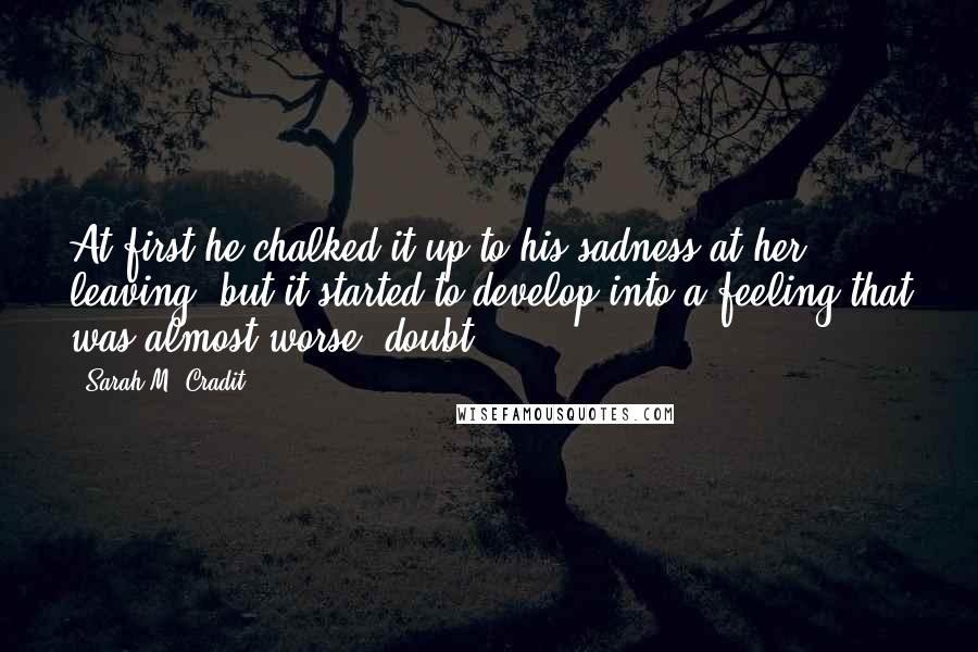 Sarah M. Cradit quotes: At first he chalked it up to his sadness at her leaving, but it started to develop into a feeling that was almost worse: doubt. Sarah M. Cradit quotes: At first he chalked it up to his sadness at her leaving, but it started to develop into a feeling that was almost worse: doubt.