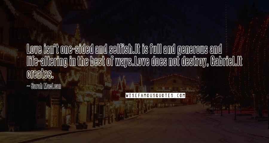 Sarah MacLean quotes: Love isn't one-sided and selfish.It is full and generous and life-altering in the best of ways.Love does not destroy, Gabriel.It creates.