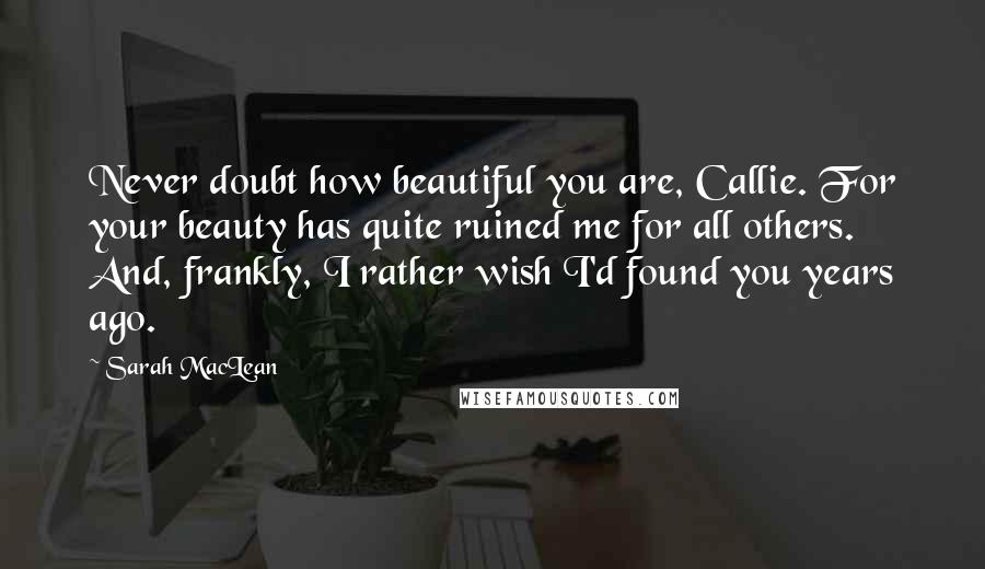 Sarah MacLean quotes: Never doubt how beautiful you are, Callie. For your beauty has quite ruined me for all others. And, frankly, I rather wish I'd found you years ago.