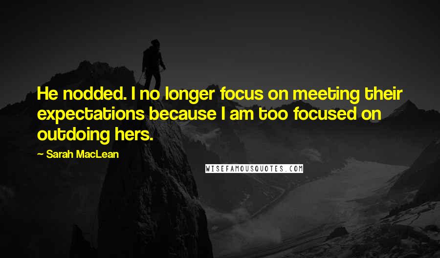 Sarah MacLean quotes: He nodded. I no longer focus on meeting their expectations because I am too focused on outdoing hers.