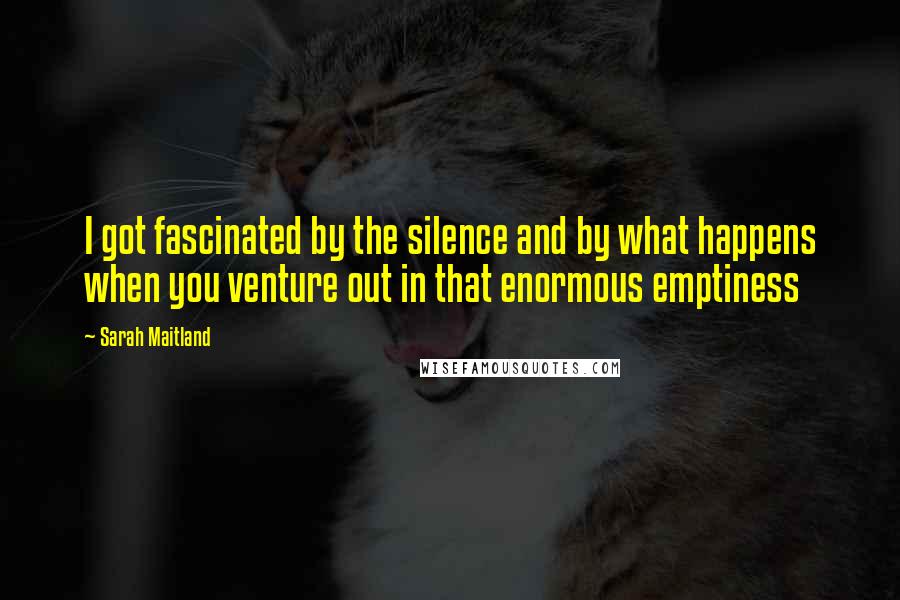 Sarah Maitland quotes: I got fascinated by the silence and by what happens when you venture out in that enormous emptiness