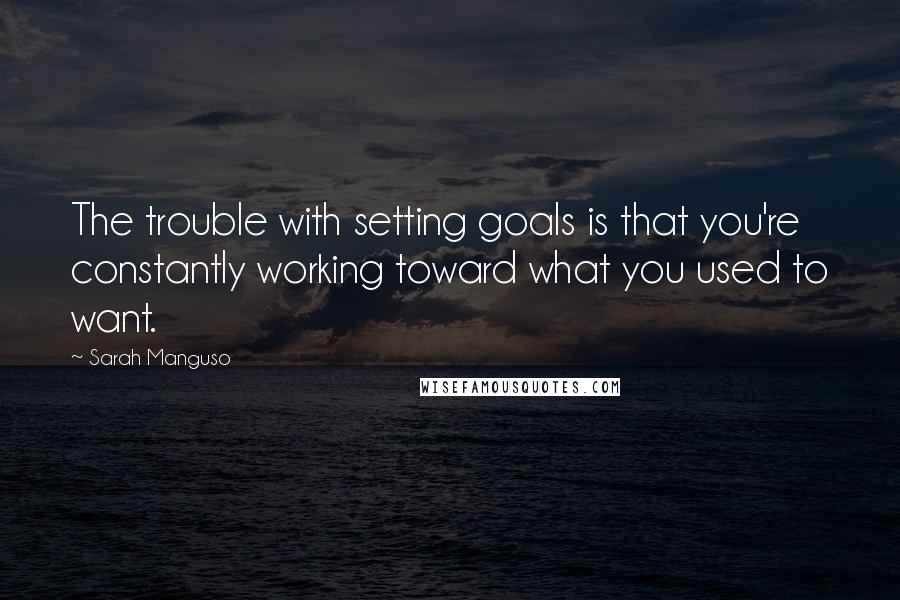 Sarah Manguso quotes: The trouble with setting goals is that you're constantly working toward what you used to want.