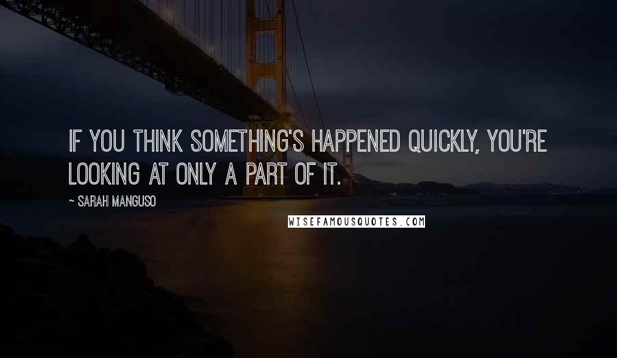 Sarah Manguso quotes: If you think something's happened quickly, you're looking at only a part of it.