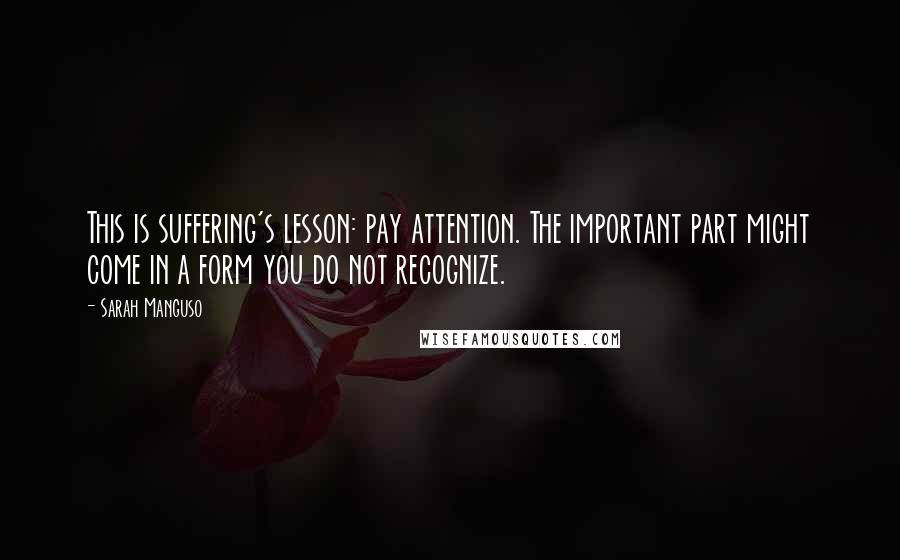 Sarah Manguso quotes: This is suffering's lesson: pay attention. The important part might come in a form you do not recognize.