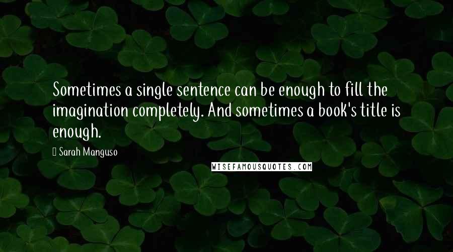 Sarah Manguso quotes: Sometimes a single sentence can be enough to fill the imagination completely. And sometimes a book's title is enough.