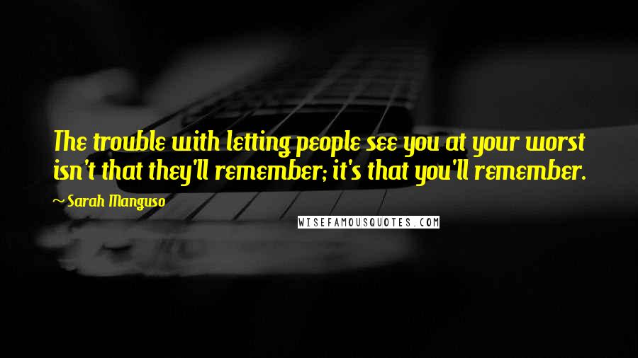 Sarah Manguso quotes: The trouble with letting people see you at your worst isn't that they'll remember; it's that you'll remember.