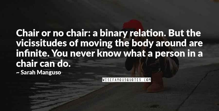 Sarah Manguso quotes: Chair or no chair: a binary relation. But the vicissitudes of moving the body around are infinite. You never know what a person in a chair can do.