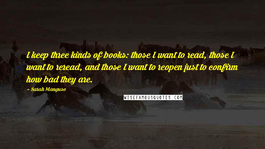 Sarah Manguso quotes: I keep three kinds of books: those I want to read, those I want to reread, and those I want to reopen just to confirm how bad they are.