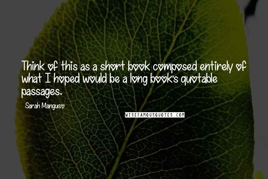 Sarah Manguso quotes: Think of this as a short book composed entirely of what I hoped would be a long book's quotable passages.