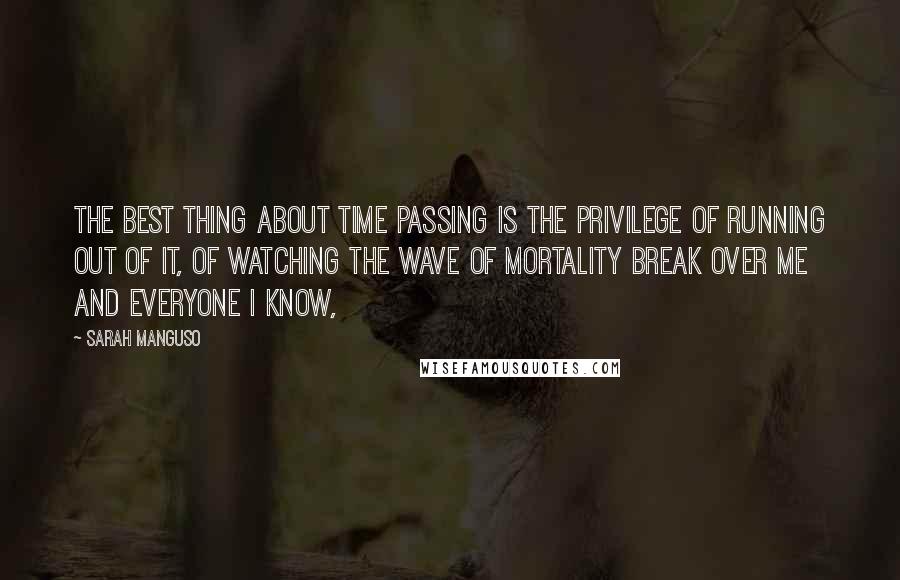 Sarah Manguso quotes: The best thing about time passing is the privilege of running out of it, of watching the wave of mortality break over me and everyone I know,