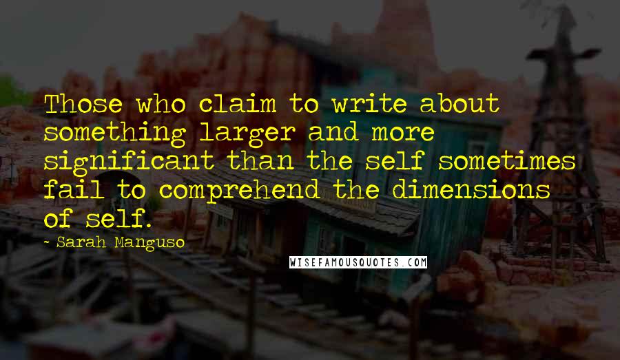Sarah Manguso quotes: Those who claim to write about something larger and more significant than the self sometimes fail to comprehend the dimensions of self.