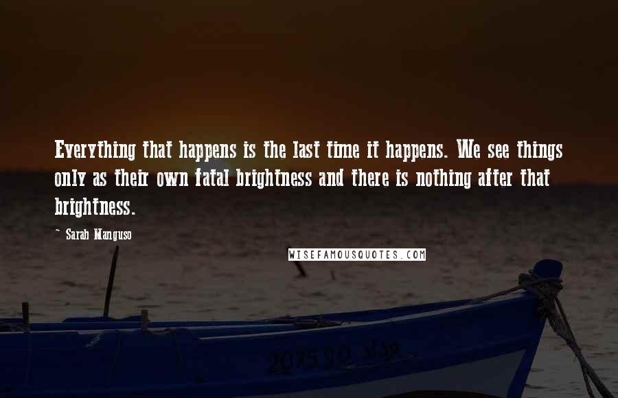 Sarah Manguso quotes: Everything that happens is the last time it happens. We see things only as their own fatal brightness and there is nothing after that brightness.