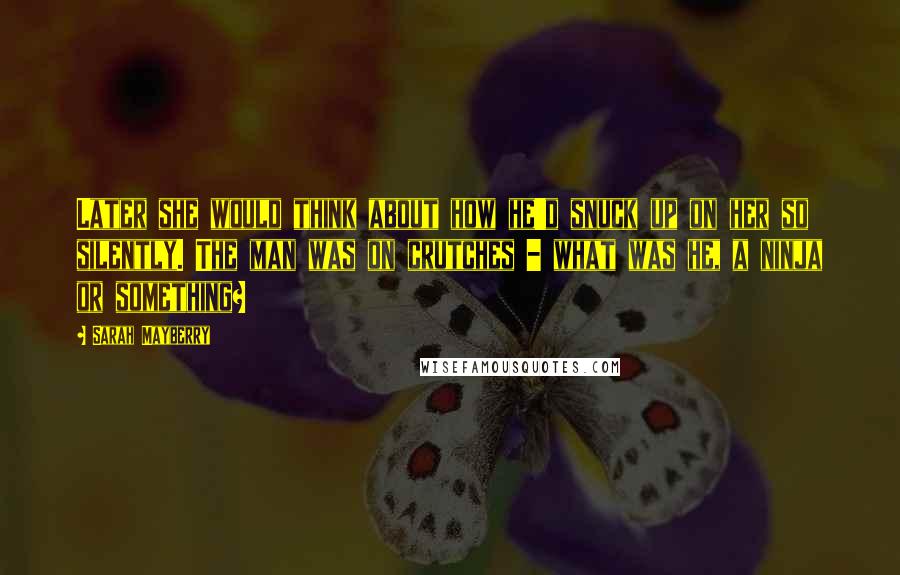 Sarah Mayberry quotes: Later she would think about how he'd snuck up on her so silently. The man was on crutches - what was he, a ninja or something?