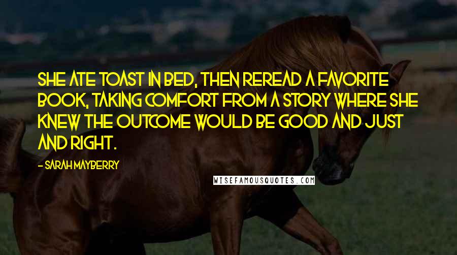 Sarah Mayberry quotes: She ate toast in bed, then reread a favorite book, taking comfort from a story where she knew the outcome would be good and just and right.