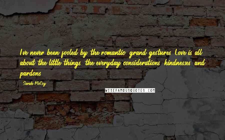 Sarah McCoy quotes: I've never been fooled by the romantic, grand gestures. Love is all about the little things, the everyday considerations, kindnesses, and pardons. Sarah McCoy quotes: I've never been fooled by the romantic, grand gestures. Love is all about the little things, the everyday considerations, kindnesses, and pardons.