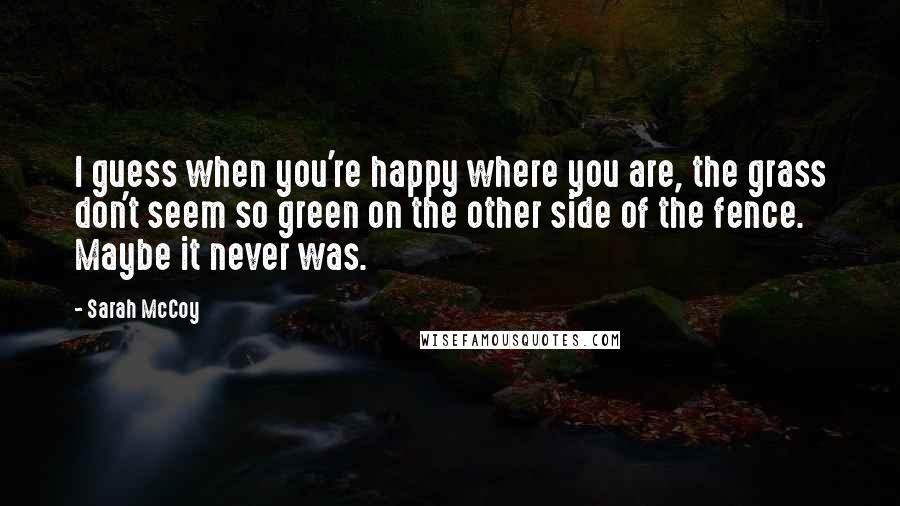 Sarah McCoy quotes: I guess when you're happy where you are, the grass don't seem so green on the other side of the fence. Maybe it never was.