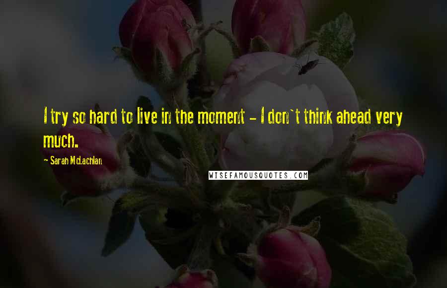 Sarah McLachlan quotes: I try so hard to live in the moment - I don't think ahead very much.
