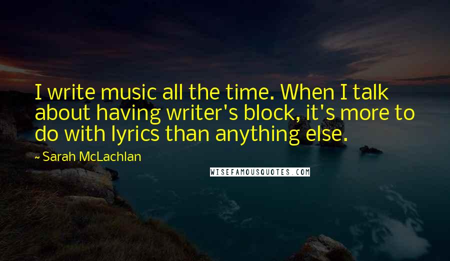 Sarah McLachlan quotes: I write music all the time. When I talk about having writer's block, it's more to do with lyrics than anything else.