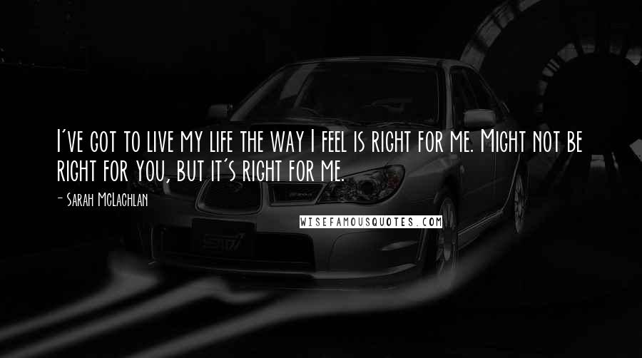 Sarah McLachlan quotes: I've got to live my life the way I feel is right for me. Might not be right for you, but it's right for me.