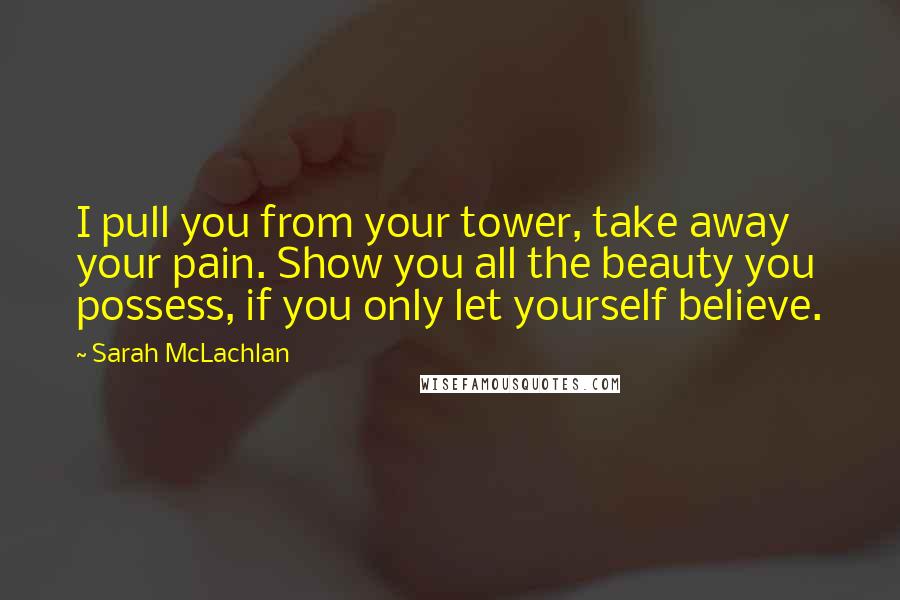 Sarah McLachlan quotes: I pull you from your tower, take away your pain. Show you all the beauty you possess, if you only let yourself believe. Sarah McLachlan quotes: I pull you from your tower, take away your pain. Show you all the beauty you possess, if you only let yourself believe.
