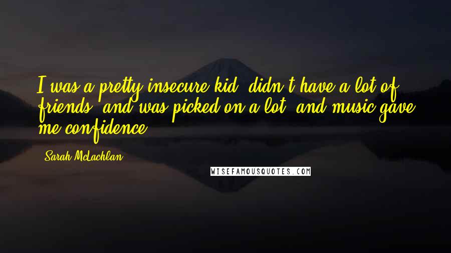 Sarah McLachlan quotes: I was a pretty insecure kid, didn't have a lot of friends, and was picked on a lot, and music gave me confidence. Sarah McLachlan quotes: I was a pretty insecure kid, didn't have a lot of friends, and was picked on a lot, and music gave me confidence.