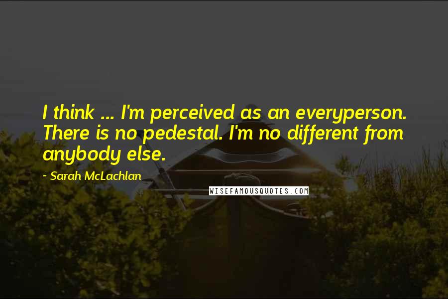 Sarah McLachlan quotes: I think ... I'm perceived as an everyperson. There is no pedestal. I'm no different from anybody else.