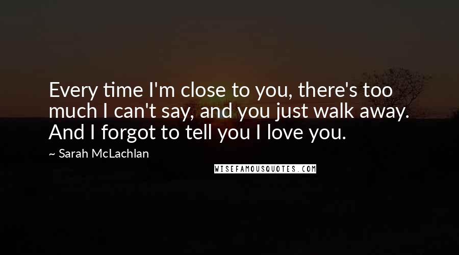 Sarah McLachlan quotes: Every time I'm close to you, there's too much I can't say, and you just walk away. And I forgot to tell you I love you. Sarah McLachlan quotes: Every time I'm close to you, there's too much I can't say, and you just walk away. And I forgot to tell you I love you.