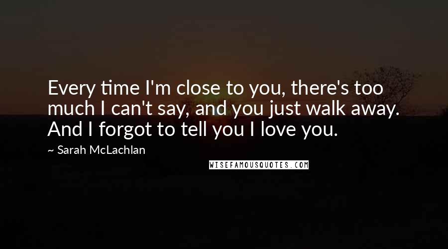 Sarah McLachlan quotes: Every time I'm close to you, there's too much I can't say, and you just walk away. And I forgot to tell you I love you.