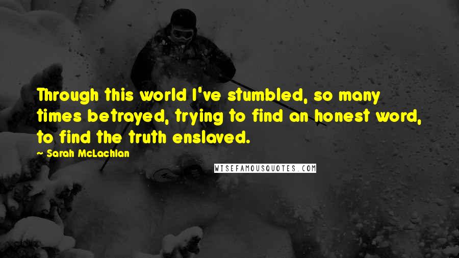 Sarah McLachlan quotes: Through this world I've stumbled, so many times betrayed, trying to find an honest word, to find the truth enslaved. Sarah McLachlan quotes: Through this world I've stumbled, so many times betrayed, trying to find an honest word, to find the truth enslaved.