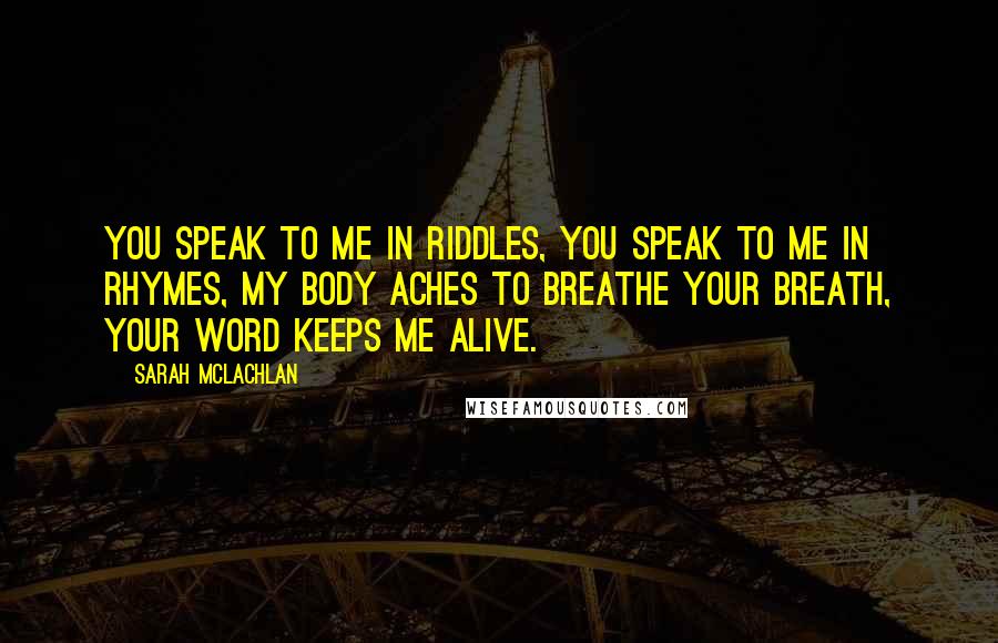 Sarah McLachlan quotes: You speak to me in riddles, you speak to me in rhymes, my body aches to breathe your breath, your word keeps me alive. Sarah McLachlan quotes: You speak to me in riddles, you speak to me in rhymes, my body aches to breathe your breath, your word keeps me alive.