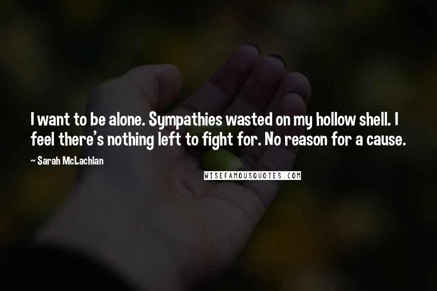 Sarah McLachlan quotes: I want to be alone. Sympathies wasted on my hollow shell. I feel there's nothing left to fight for. No reason for a cause.