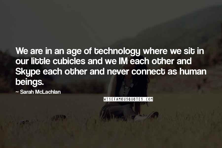 Sarah McLachlan quotes: We are in an age of technology where we sit in our little cubicles and we IM each other and Skype each other and never connect as human beings. Sarah McLachlan quotes: We are in an age of technology where we sit in our little cubicles and we IM each other and Skype each other and never connect as human beings.