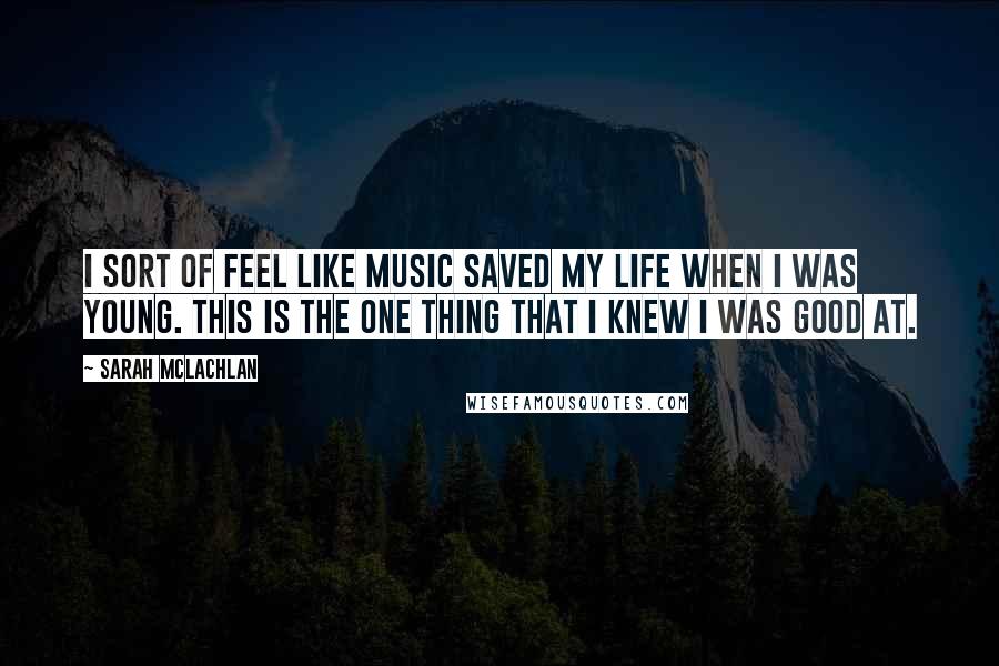 Sarah McLachlan quotes: I sort of feel like music saved my life when I was young. This is the one thing that I knew I was good at. Sarah McLachlan quotes: I sort of feel like music saved my life when I was young. This is the one thing that I knew I was good at.